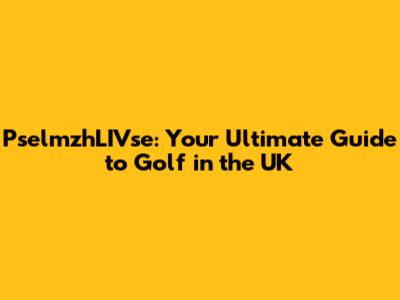 PselmzhLIVse: Your Ultimate Guide to Golf in the UK