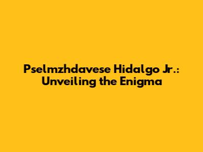 Pselmzhdavese Hidalgo Jr.: Unveiling the Enigma