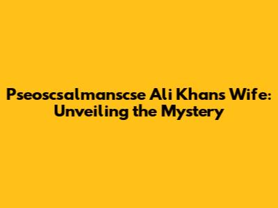 Pseoscsalmanscse Ali Khan's Wife: Unveiling the Mystery