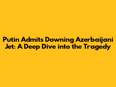 Putin Admits Downing Azerbaijani Jet: A Deep Dive into the Tragedy