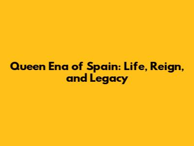Queen Ena of Spain: Life, Reign, and Legacy