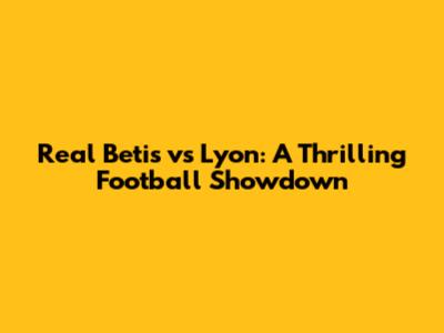 Real Betis vs Lyon: A Thrilling Football Showdown