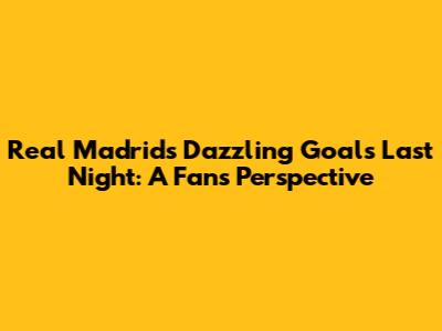 Real Madrid's Dazzling Goals Last Night: A Fan's Perspective