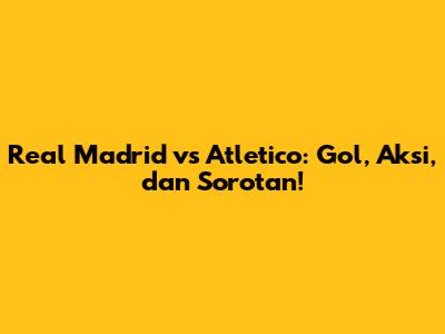 Real Madrid vs Atletico: Gol, Aksi, dan Sorotan!