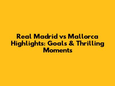 Real Madrid vs Mallorca Highlights: Goals & Thrilling Moments
