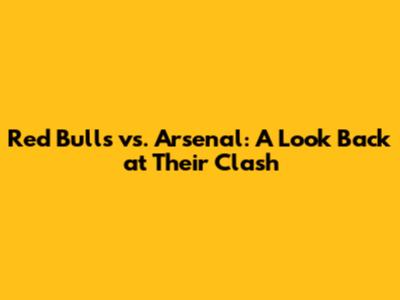 Red Bulls vs. Arsenal: A Look Back at Their Clash