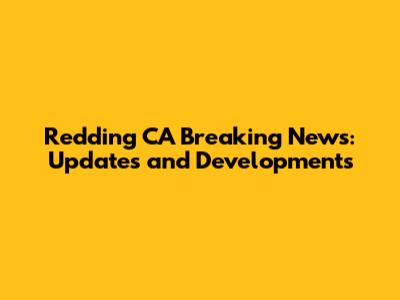 Redding CA Breaking News: Updates and Developments