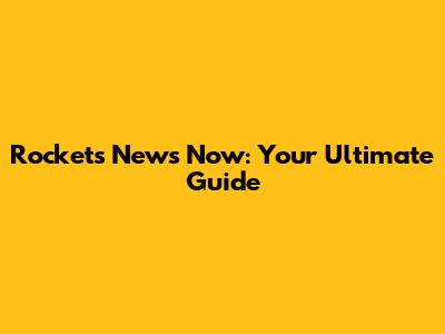 Rockets News Now: Your Ultimate Guide