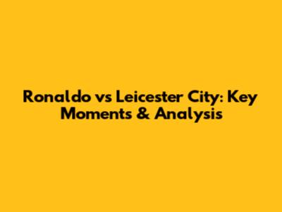 Ronaldo vs Leicester City: Key Moments & Analysis