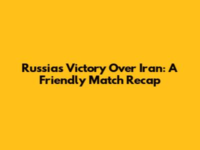 Russia's Victory Over Iran: A Friendly Match Recap