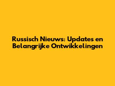 Russisch Nieuws: Updates en Belangrijke Ontwikkelingen