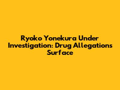 Ryoko Yonekura Under Investigation: Drug Allegations Surface
