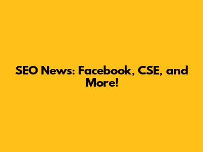 SEO News: Facebook, CSE, and More!