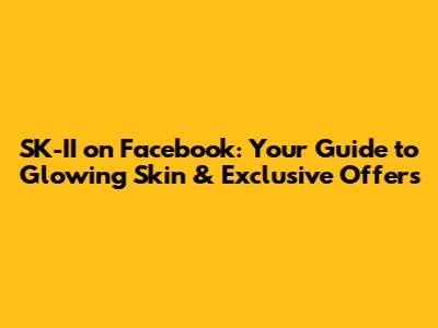 SK-II on Facebook: Your Guide to Glowing Skin & Exclusive Offers