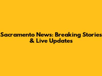 Sacramento News: Breaking Stories & Live Updates