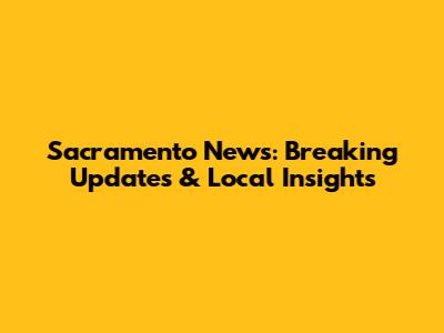 Sacramento News: Breaking Updates & Local Insights