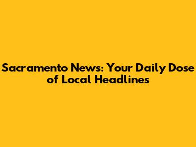 Sacramento News: Your Daily Dose of Local Headlines