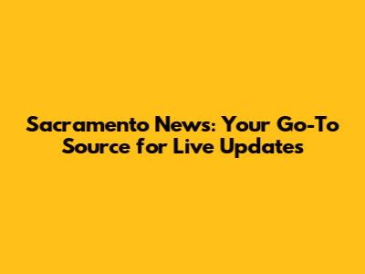 Sacramento News: Your Go-To Source for Live Updates