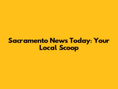 Sacramento News Today: Your Local Scoop