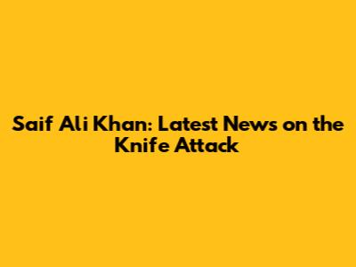 Saif Ali Khan: Latest News on the Knife Attack