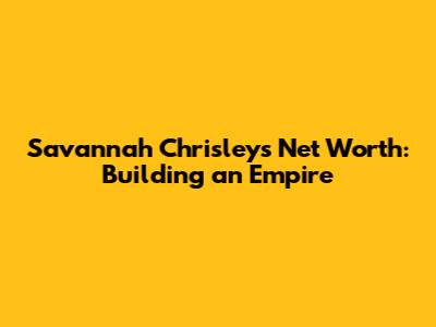 Savannah Chrisley's Net Worth: Building an Empire