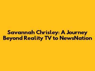 Savannah Chrisley: A Journey Beyond Reality TV to NewsNation