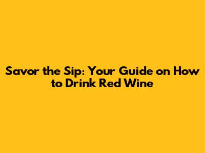 Savor the Sip: Your Guide on How to Drink Red Wine