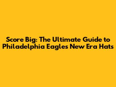 Score Big: The Ultimate Guide to Philadelphia Eagles New Era Hats