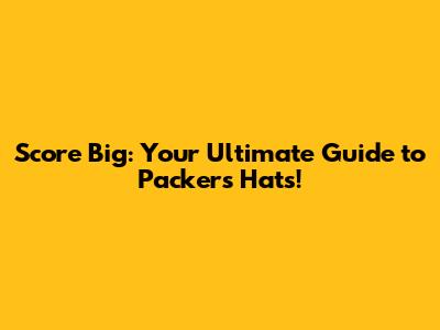 Score Big: Your Ultimate Guide to Packers Hats!