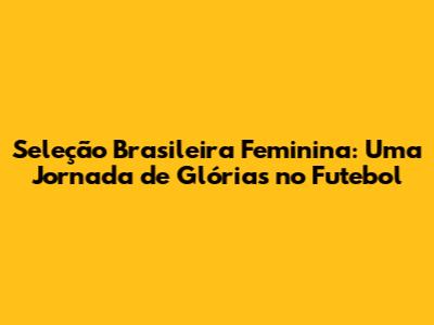 Seleção Brasileira Feminina: Uma Jornada de Glórias no Futebol