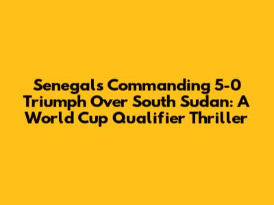 Senegal's Commanding 5-0 Triumph Over South Sudan: A World Cup Qualifier Thriller