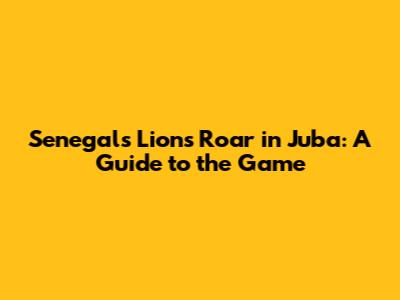 Senegal's Lions Roar in Juba: A Guide to the Game