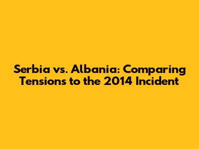 Serbia vs. Albania: Comparing Tensions to the 2014 Incident