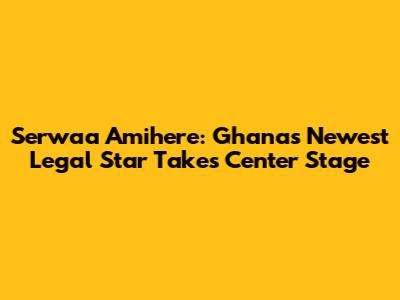 Serwaa Amihere: Ghana's Newest Legal Star Takes Center Stage