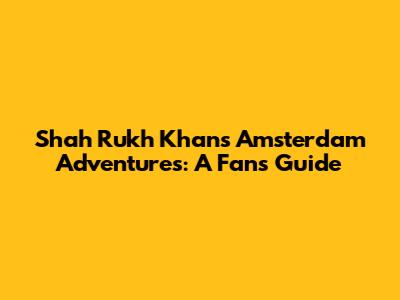 Shah Rukh Khan's Amsterdam Adventures: A Fan's Guide