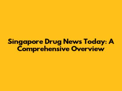 Singapore Drug News Today: A Comprehensive Overview
