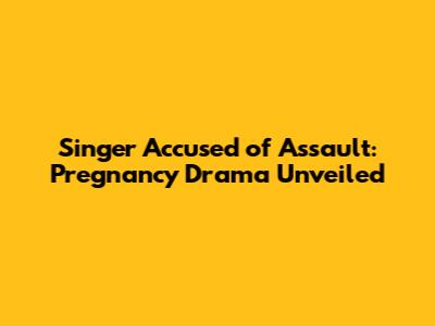 Singer Accused of Assault: Pregnancy Drama Unveiled