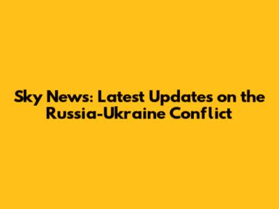Sky News: Latest Updates on the Russia-Ukraine Conflict