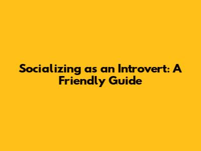 Socializing as an Introvert: A Friendly Guide