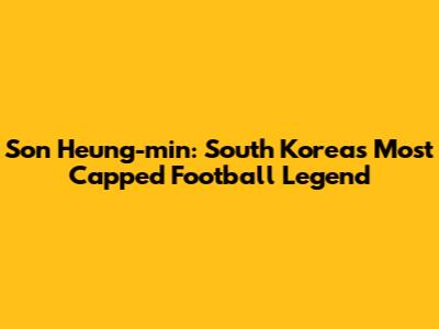 Son Heung-min: South Korea's Most Capped Football Legend