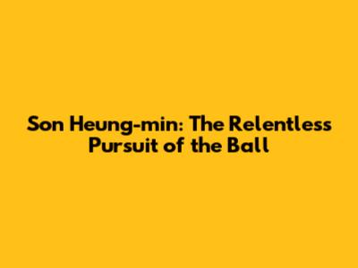 Son Heung-min: The Relentless Pursuit of the Ball