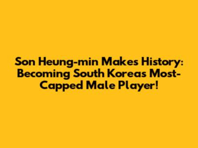 Son Heung-min Makes History: Becoming South Korea's Most-Capped Male Player!
