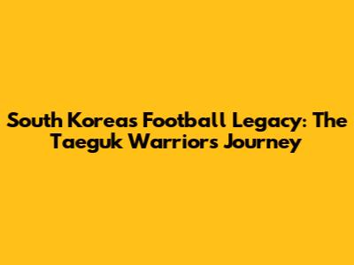 South Korea's Football Legacy: The Taeguk Warriors' Journey