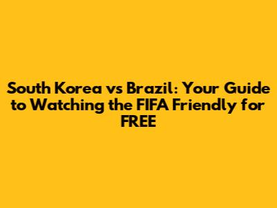 South Korea vs Brazil: Your Guide to Watching the FIFA Friendly for FREE