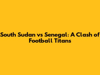 South Sudan vs Senegal: A Clash of Football Titans