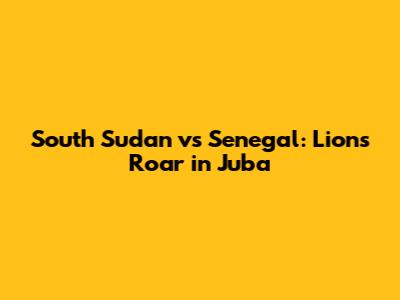 South Sudan vs Senegal: Lions Roar in Juba