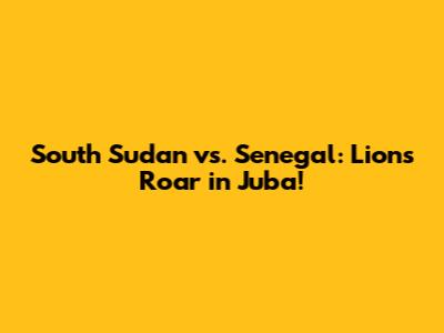South Sudan vs. Senegal: Lions Roar in Juba!
