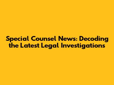Special Counsel News: Decoding the Latest Legal Investigations