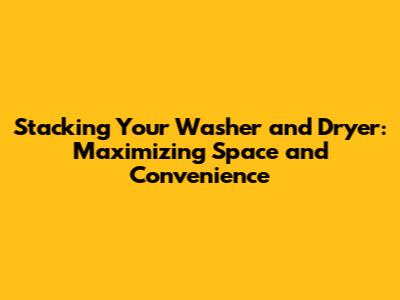 Stacking Your Washer and Dryer: Maximizing Space and Convenience