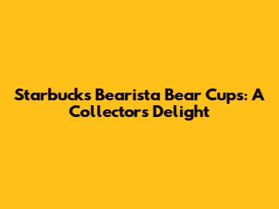 Starbucks Bearista Bear Cups: A Collector's Delight